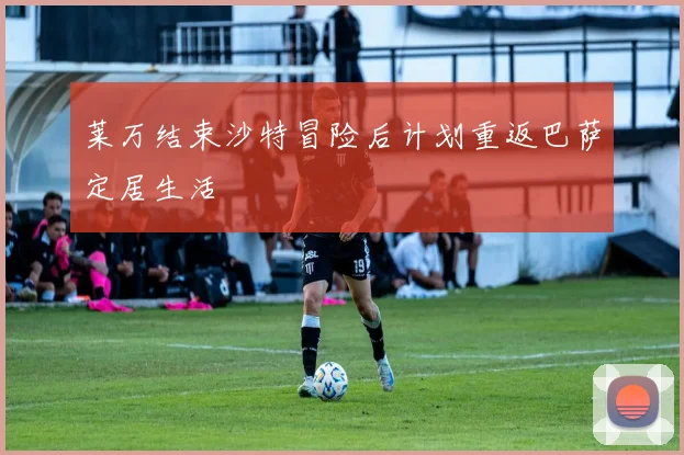 莱万结束沙特冒险后计划重返巴萨定居生活