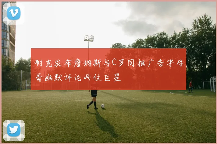 耐克发布詹姆斯与C罗同框广告字母哥幽默评论两位巨星