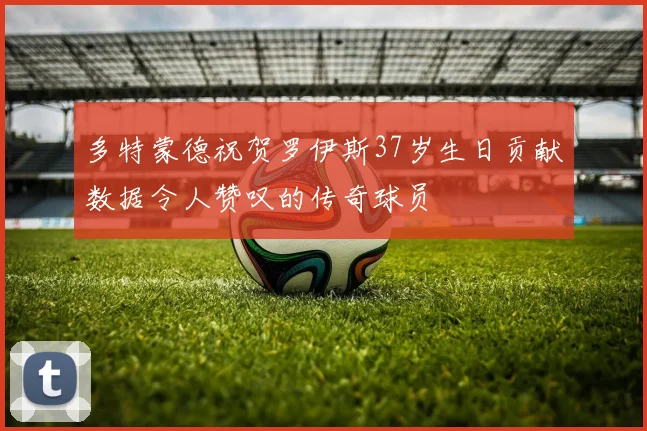 多特蒙德祝贺罗伊斯37岁生日贡献数据令人赞叹的传奇球员