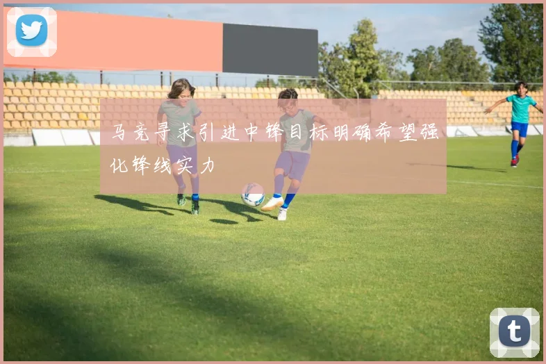马竞寻求引进中锋目标明确希望强化锋线实力