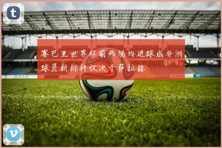 赛巴里世界杯前两场均进球成非洲球员新标杆仅次于萨拉赫