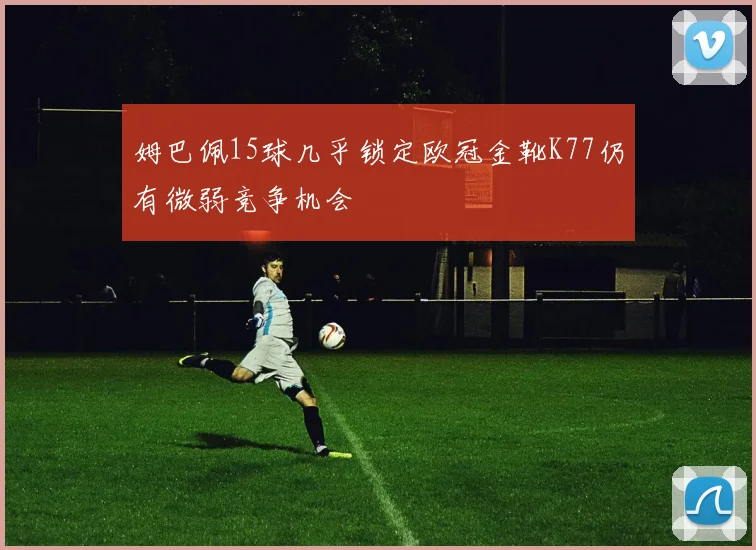 姆巴佩15球几乎锁定欧冠金靴K77仍有微弱竞争机会