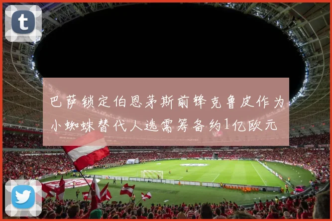巴萨锁定伯恩茅斯前锋克鲁皮作为小蜘蛛替代人选需筹备约1亿欧元