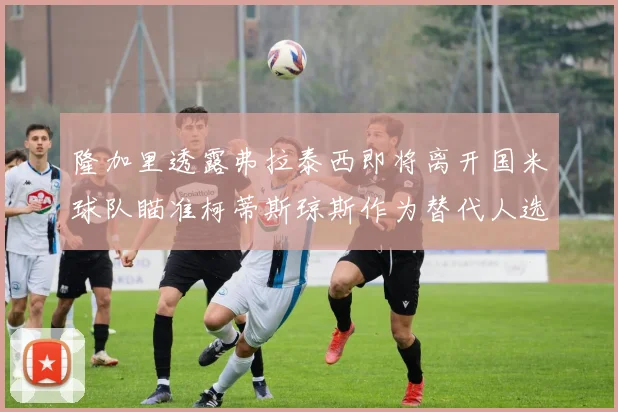 隆加里透露弗拉泰西即将离开国米球队瞄准柯蒂斯琼斯作为替代人选