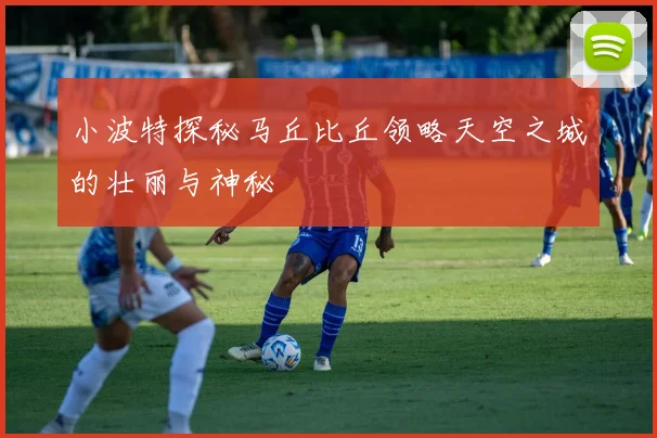 小波特探秘马丘比丘领略天空之城的壮丽与神秘