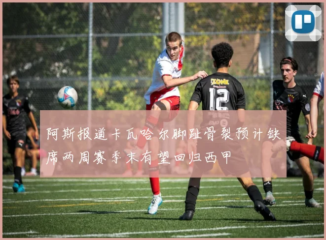 阿斯报道卡瓦哈尔脚趾骨裂预计缺席两周赛季末有望回归西甲