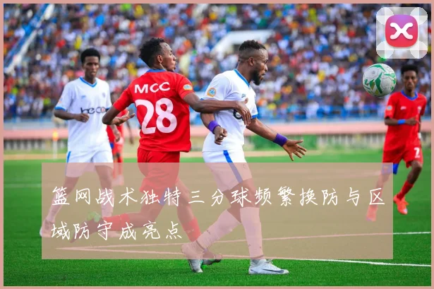 篮网战术独特三分球频繁换防与区域防守成亮点