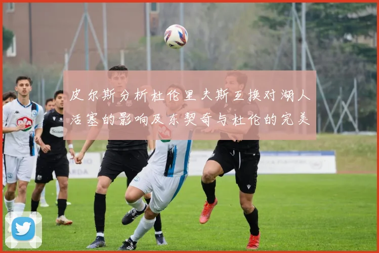 皮尔斯分析杜伦里夫斯互换对湖人活塞的影响及东契奇与杜伦的完美搭配