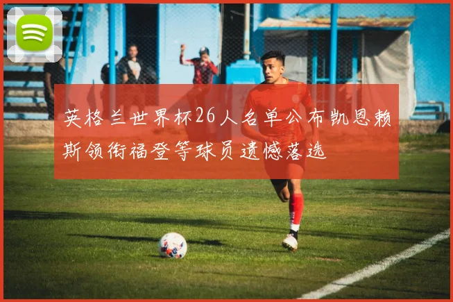 英格兰世界杯26人名单公布凯恩赖斯领衔福登等球员遗憾落选