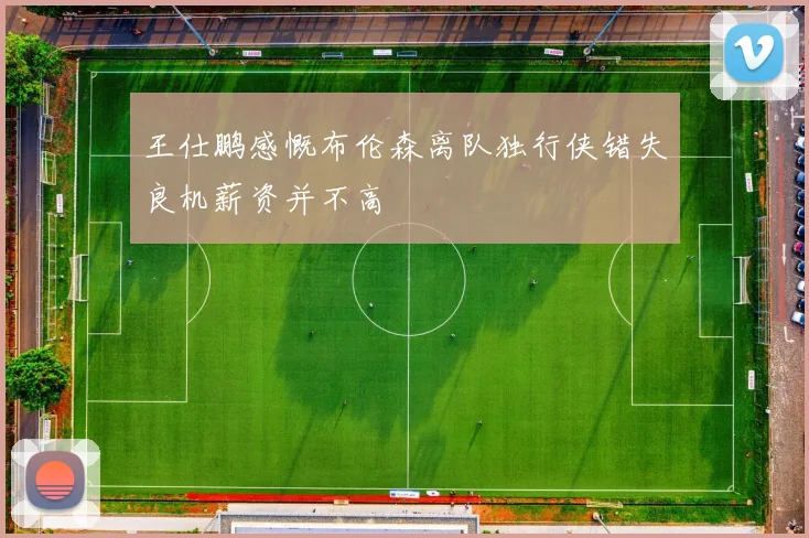王仕鹏感慨布伦森离队独行侠错失良机薪资并不高