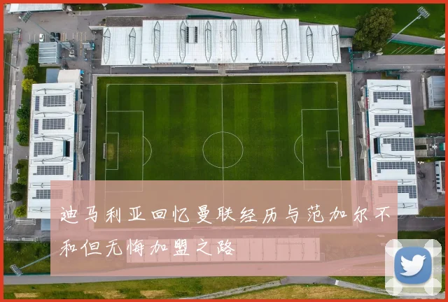 迪马利亚回忆曼联经历与范加尔不和但无悔加盟之路