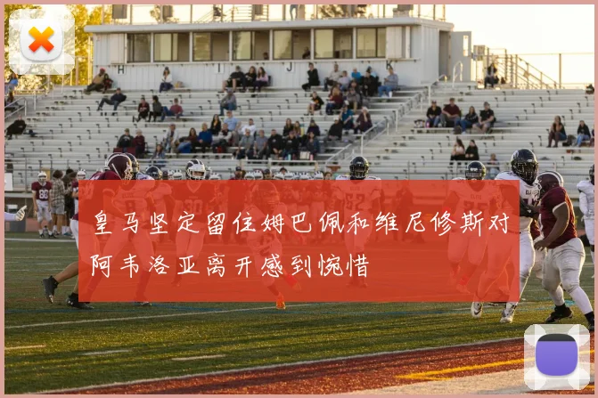 皇马坚定留住姆巴佩和维尼修斯对阿韦洛亚离开感到惋惜